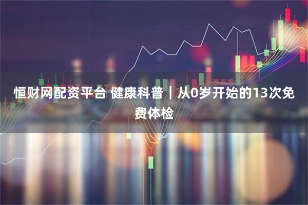恒财网配资平台 健康科普|从0岁开始的13次免费体检