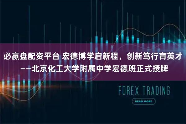 必赢盘配资平台 宏德博学启新程,创新笃行育英才 ——北京化工大学附属中学宏德班正式授牌