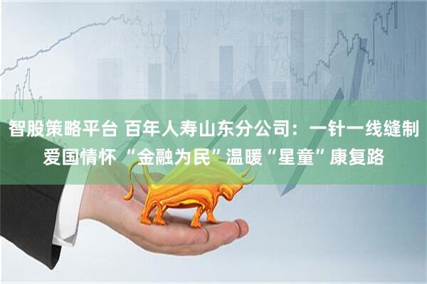 智股策略平台 百年人寿山东分公司:一针一线缝制爱国情怀 “金融为民”温暖“星童”康复路