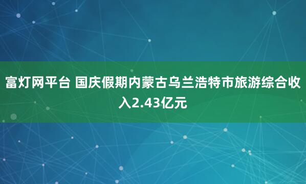 富灯网平台 国庆假期内蒙古乌兰浩特市旅游综合收入2.43亿元