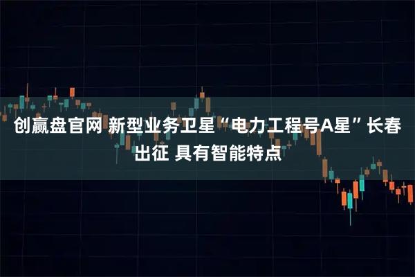 创赢盘官网 新型业务卫星“电力工程号A星”长春出征 具有智能特点