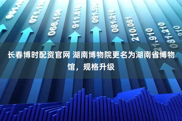 长春博时配资官网 湖南博物院更名为湖南省博物馆，规格升级