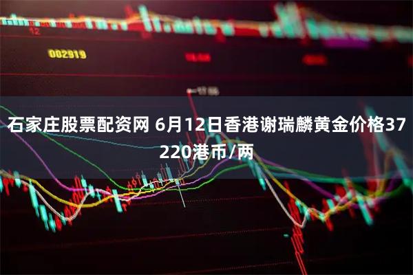 石家庄股票配资网 6月12日香港谢瑞麟黄金价格37220港币/两
