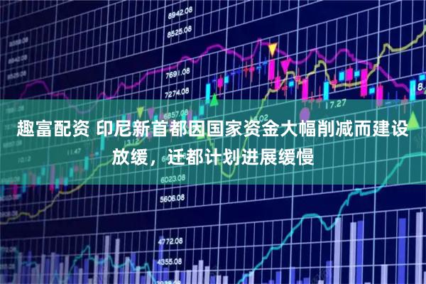 趣富配资 印尼新首都因国家资金大幅削减而建设放缓，迁都计划进展缓慢