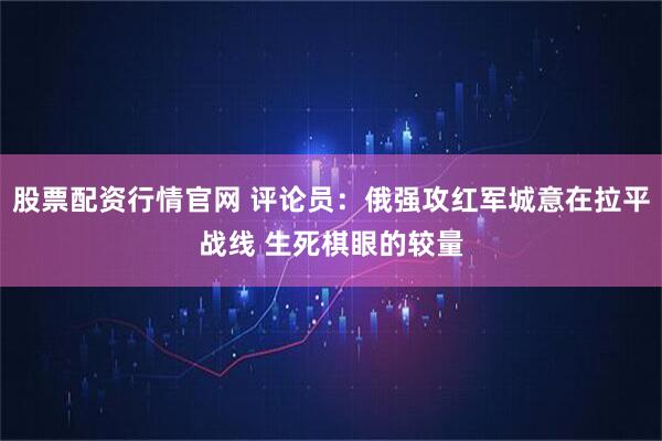 股票配资行情官网 评论员:俄强攻红军城意在拉平战线 生死棋眼的较量