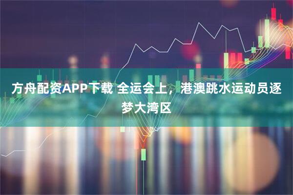 方舟配资APP下载 全运会上，港澳跳水运动员逐梦大湾区