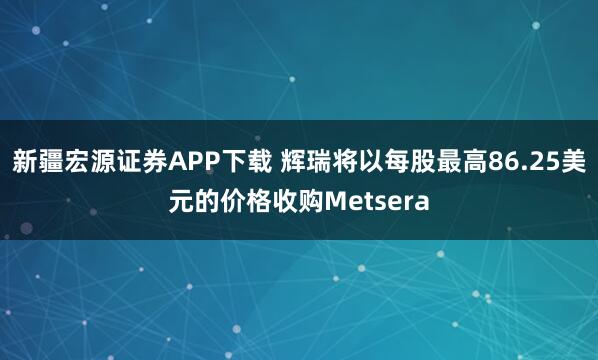新疆宏源证券APP下载 辉瑞将以每股最高86.25美元的价格收购Metsera