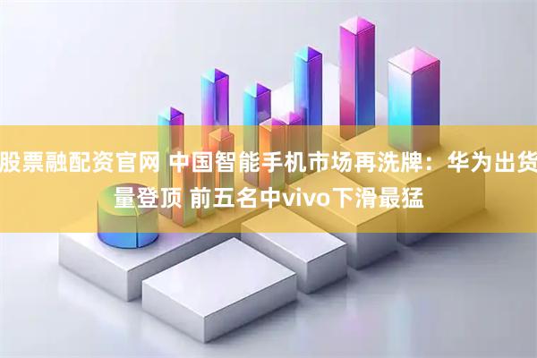 股票融配资官网 中国智能手机市场再洗牌：华为出货量登顶 前五名中vivo下滑最猛