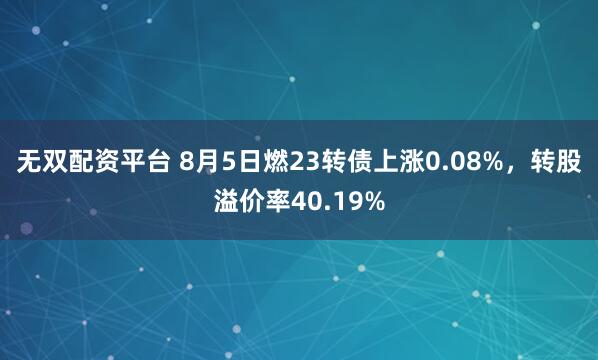 无双配资平台 8月5日燃23转债上涨0.08%，转股溢价率40.19%