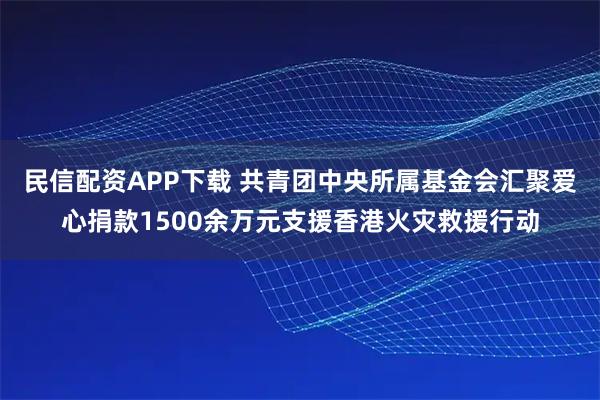 民信配资APP下载 共青团中央所属基金会汇聚爱心捐款1500余万元支援香港火灾救援行动