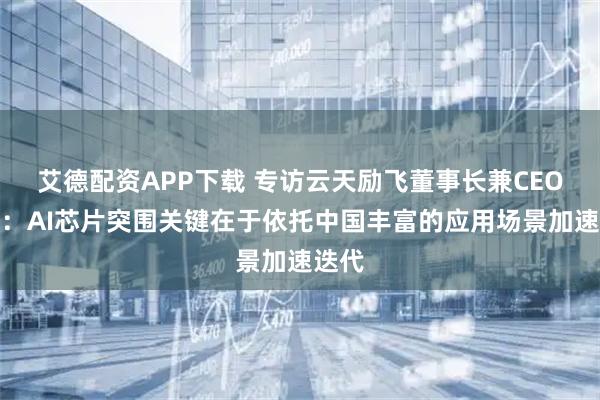 艾德配资APP下载 专访云天励飞董事长兼CEO陈宁：AI芯片突围关键在于依托中国丰富的应用场景加速迭代
