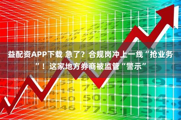 益配资APP下载 急了?合规岗冲上一线“抢业务”!这家地方券商被监管“警示”