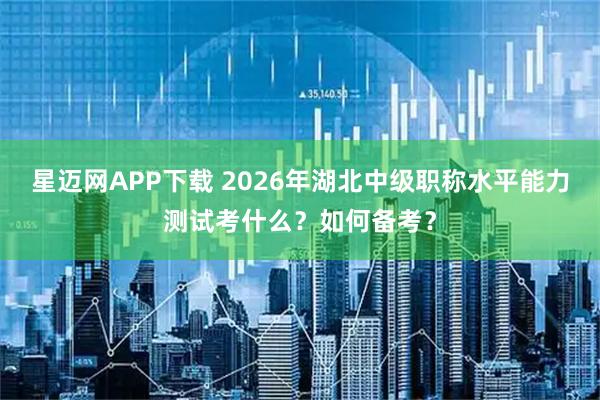 星迈网APP下载 2026年湖北中级职称水平能力测试考什么？如何备考？