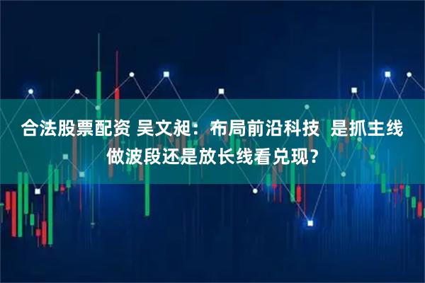 合法股票配资 吴文昶：布局前沿科技  是抓主线做波段还是放长线看兑现？