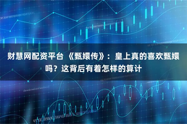 财慧网配资平台 《甄嬛传》：皇上真的喜欢甄嬛吗？这背后有着怎样的算计