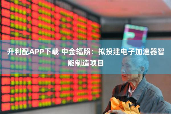 升利配APP下载 中金辐照：拟投建电子加速器智能制造项目