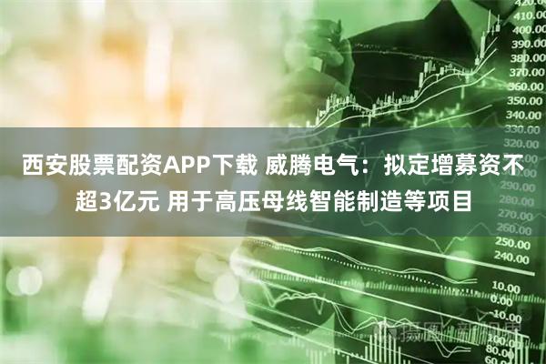 西安股票配资APP下载 威腾电气：拟定增募资不超3亿元 用于高压母线智能制造等项目
