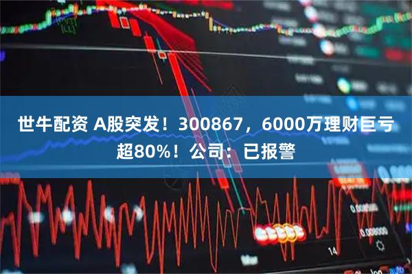 世牛配资 A股突发！300867，6000万理财巨亏超80%！公司：已报警