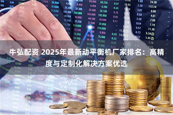 牛弘配资 2025年最新动平衡机厂家排名：高精度与定制化解决方案优选