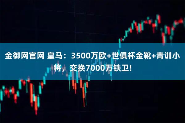金御网官网 皇马：3500万欧+世俱杯金靴+青训小将，交换7000万铁卫!