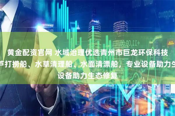 黄金配资官网 水域治理优选青州市巨龙环保科技，水葫芦打捞船、水草清理船、水面清漂船，专业设备助力生态修复