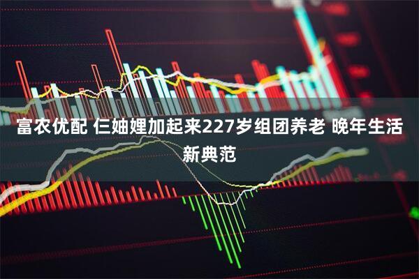 富农优配 仨妯娌加起来227岁组团养老 晚年生活新典范