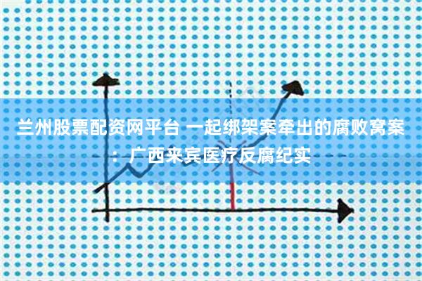 兰州股票配资网平台 一起绑架案牵出的腐败窝案：广西来宾医疗反腐纪实