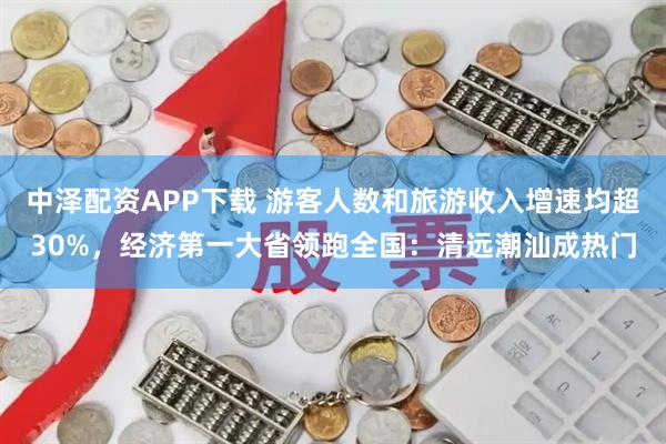 中泽配资APP下载 游客人数和旅游收入增速均超30%，经济第一大省领跑全国：清远潮汕成热门
