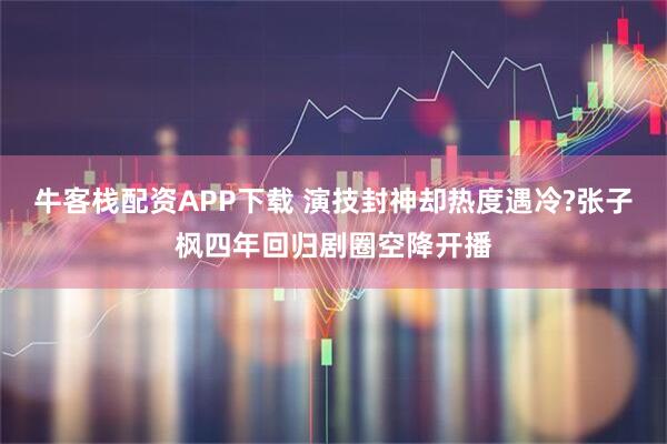 牛客栈配资APP下载 演技封神却热度遇冷?张子枫四年回归剧圈空降开播