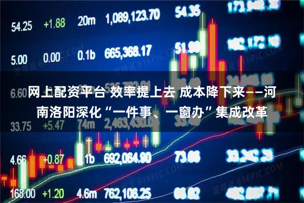 网上配资平台 效率提上去 成本降下来——河南洛阳深化“一件事、一窗办”集成改革