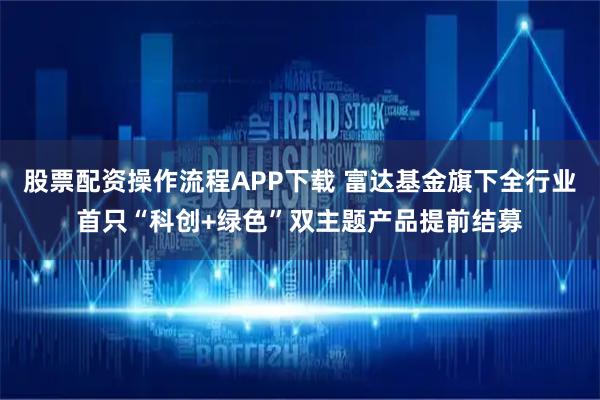 股票配资操作流程APP下载 富达基金旗下全行业首只“科创+绿色”双主题产品提前结募