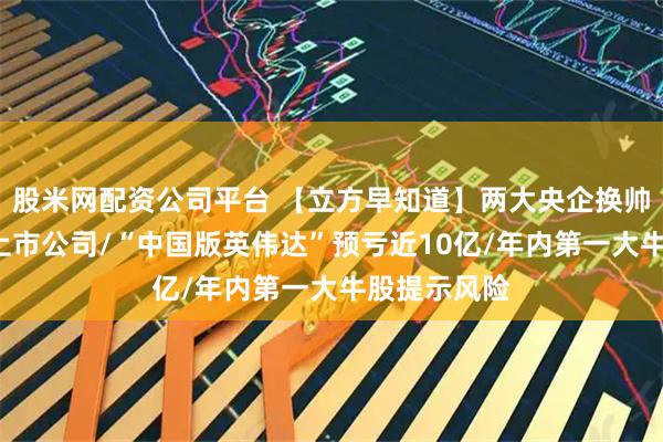 股米网配资公司平台 【立方早知道】两大央企换帅！涉及7家上市公司/“中国版英伟达”预亏近10亿/年内第一大牛股提示风险