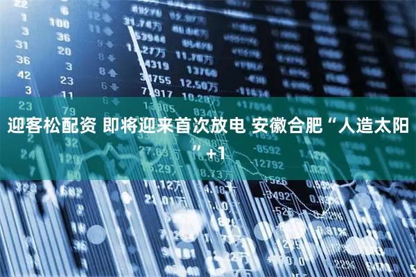 迎客松配资 即将迎来首次放电 安徽合肥“人造太阳”+1