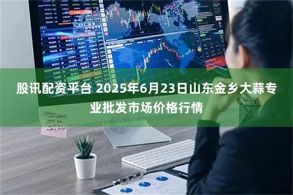 股讯配资平台 2025年6月23日山东金乡大蒜专业批发市场价格行情