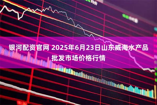 银河配资官网 2025年6月23日山东威海水产品批发市场价格行情