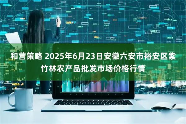 和营策略 2025年6月23日安徽六安市裕安区紫竹林农产品批发市场价格行情