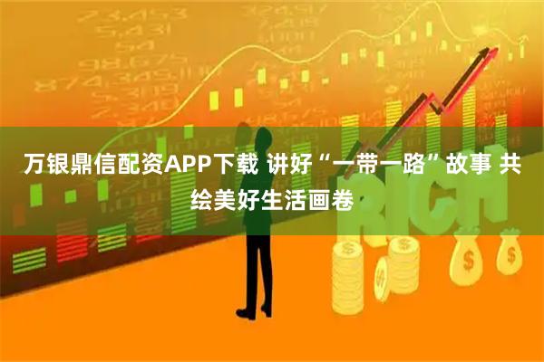 万银鼎信配资APP下载 讲好“一带一路”故事 共绘美好生活画卷