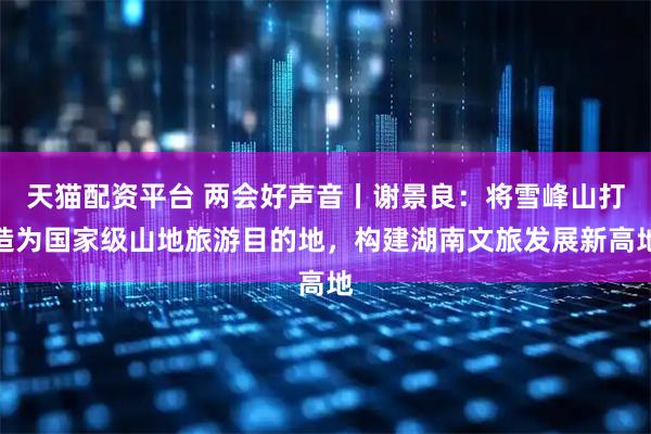 天猫配资平台 两会好声音丨谢景良：将雪峰山打造为国家级山地旅游目的地，构建湖南文旅发展新高地