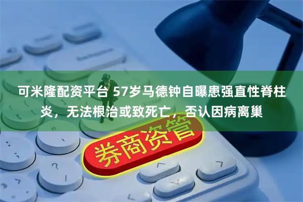 可米隆配资平台 57岁马德钟自曝患强直性脊柱炎，无法根治或致死亡，否认因病离巢
