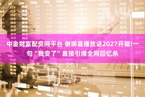 中金财富配资网平台 谢娜直播放话2027开唱!一句“我变了”直接引爆全网回忆杀