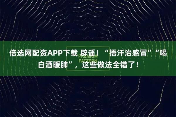 倍选网配资APP下载 辟谣！“捂汗治感冒”“喝白酒暖肺”，这些做法全错了！