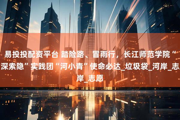 易投投配资平台 踏险路、冒雨行，长江师范学院“钩深索隐”实践团“河小青”使命必达_垃圾袋_河岸_志愿