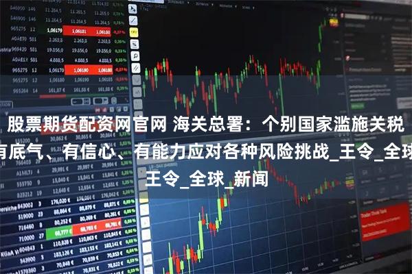股票期货配资网官网 海关总署：个别国家滥施关税 我们有底气、有信心、有能力应对各种风险挑战_王令_全球_新闻