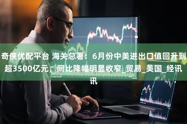 奇侠优配平台 海关总署：6月份中美进出口值回升到超3500亿元，同比降幅明显收窄_贸易_美国_经讯