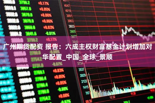 广州期货配资 报告：六成主权财富基金计划增加对华配置_中国_全球_景顺