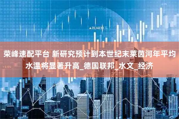 荣峰速配平台 新研究预计到本世纪末莱茵河年平均水温将显著升高_德国联邦_水文_经济