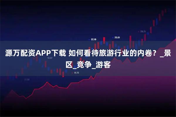 源万配资APP下载 如何看待旅游行业的内卷？_景区_竞争_游客