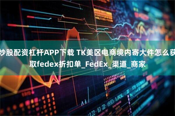 炒股配资杠杆APP下载 TK美区电商境内寄大件怎么获取fedex折扣单_FedEx_渠道_商家