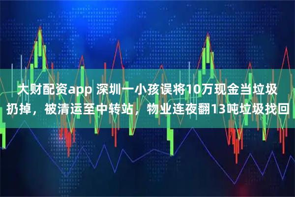 大财配资app 深圳一小孩误将10万现金当垃圾扔掉，被清运至中转站，物业连夜翻13吨垃圾找回