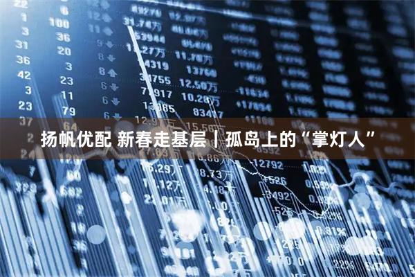 扬帆优配 新春走基层｜孤岛上的“掌灯人”
